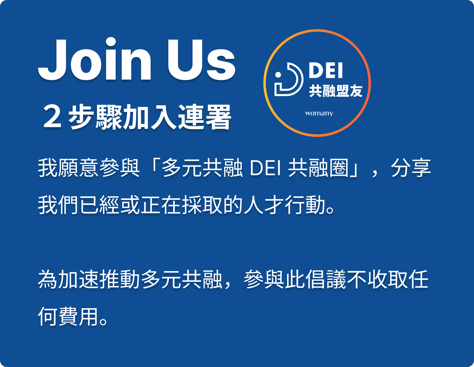 Join Us ２步驟加入連署，我願意參與「多元共融 DEI 共融圈」，分享我們已經或正在採取的人才行動，為加速推動多元共融，參與此倡議不收取任何費用。
