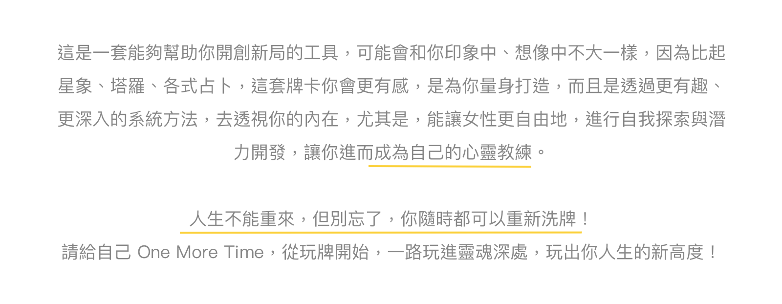 這是一套能夠幫助你開創新局的工具,可能會和你印象中、想像中不大一樣,因為比起星象、塔羅、各式占卜,這套牌卡你會更有感,是為你量身打造,而且是透過更有趣、更深入的系統方法,去透視你的內在,尤其是,能讓女性更自由地,進行自我探索與潛力開發,讓你進而成為自己的心靈教練。人生不能重來,但別忘了,你隨時都可以重新洗牌!請給自己 One More Time,從玩牌開始,一路玩進靈魂深處,玩出你人生的新高度!